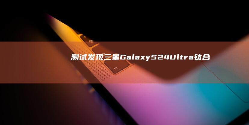 測試發現三星GalaxyS24Ultra鈦合金用料不及iPhone15ProMax|手機|max|新品發布會|iphone|galaxys